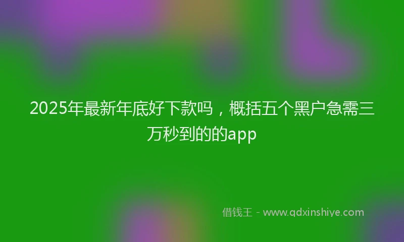 2025年最新年底好下款吗，概括五个黑户急需三万秒到的的app