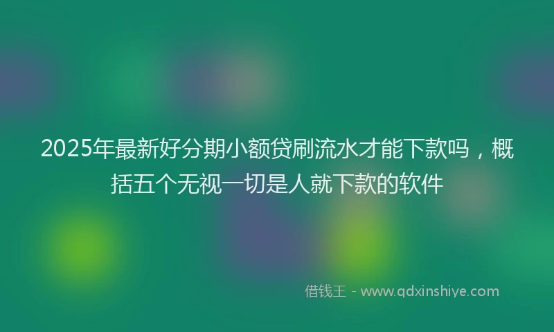 2025年最新好分期小额贷刷流水才能下款吗，概括五个无视一切是人就下款的软件