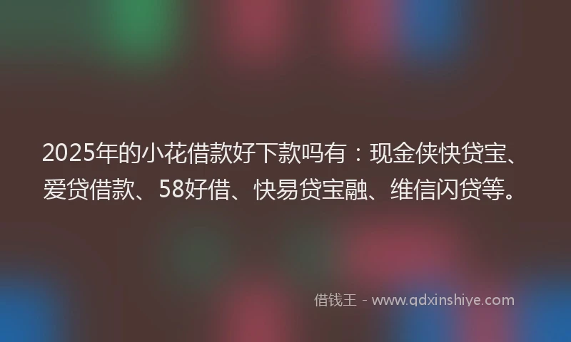 2025年的小花借款好下款吗有：现金侠快贷宝、爱贷借款、58好借、快易贷宝融、维信闪贷等。