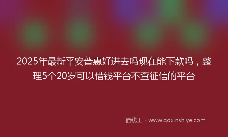 2025年最新平安普惠好进去吗现在能下款吗，整理5个20岁可以借钱平台不查征信的平台