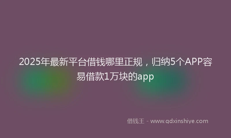 2025年最新平台借钱哪里正规，归纳5个APP容易借款1万块的app