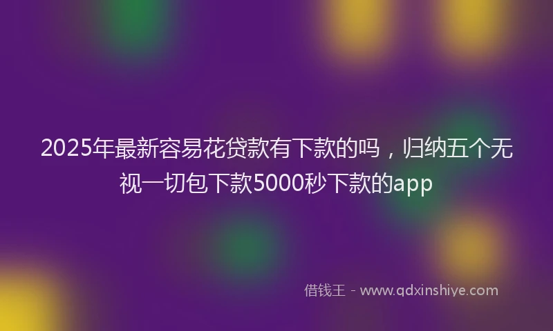 2025年最新容易花贷款有下款的吗，归纳五个无视一切包下款5000秒下款的app