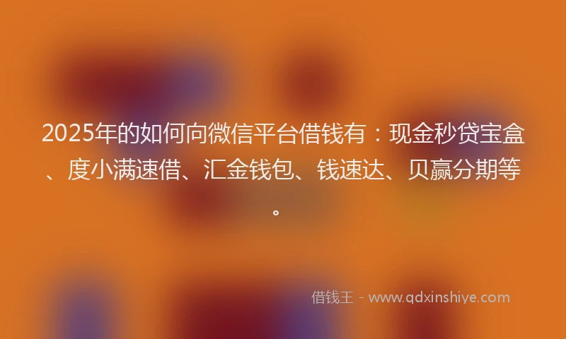 2025年的如何向微信平台借钱有：现金秒贷宝盒、度小满速借、汇金钱包、钱速达、贝赢分期等。