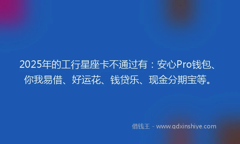 2025年的工行星座卡不通过有：安心Pro钱包、你我易借、好运花、钱贷乐、现金分期宝等。