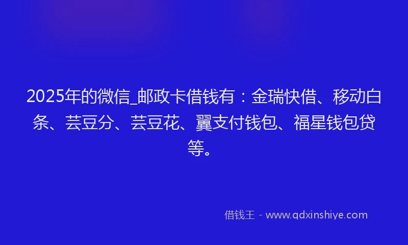 2025年的微信_邮政卡借钱有：金瑞快借、移动白条、芸豆分、芸豆花、翼支付钱包、福星钱包贷等。