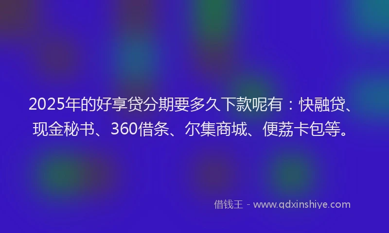 2025年的好享贷分期要多久下款呢有：快融贷、现金秘书、360借条、尔集商城、便荔卡包等。