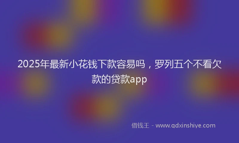 2025年最新小花钱下款容易吗，罗列五个不看欠款的贷款app