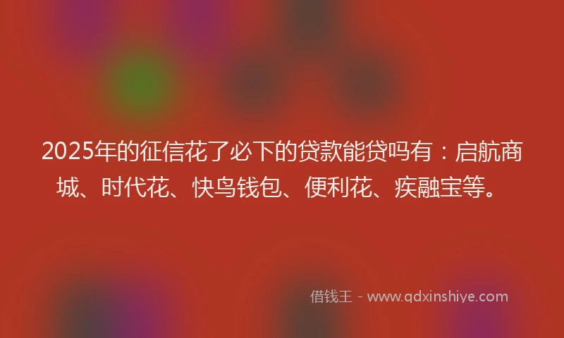 2025年的征信花了必下的贷款能贷吗有：启航商城、时代花、快鸟钱包、便利花、疾融宝等。