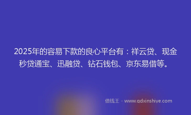 2025年的容易下款的良心平台有：祥云贷、现金秒贷通宝、迅融贷、钻石钱包、京东易借等。