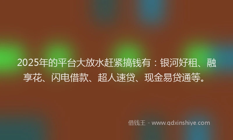 2025年的平台大放水赶紧搞钱有：银河好租、融享花、闪电借款、超人速贷、现金易贷通等。