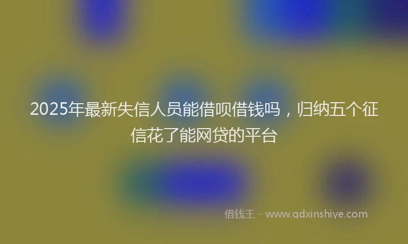 2025年最新失信人员能借呗借钱吗，归纳五个征信花了能网贷的平台