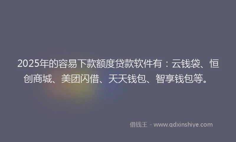 2025年的容易下款额度贷款软件有：云钱袋、恒创商城、美团闪借、天天钱包、智享钱包等。