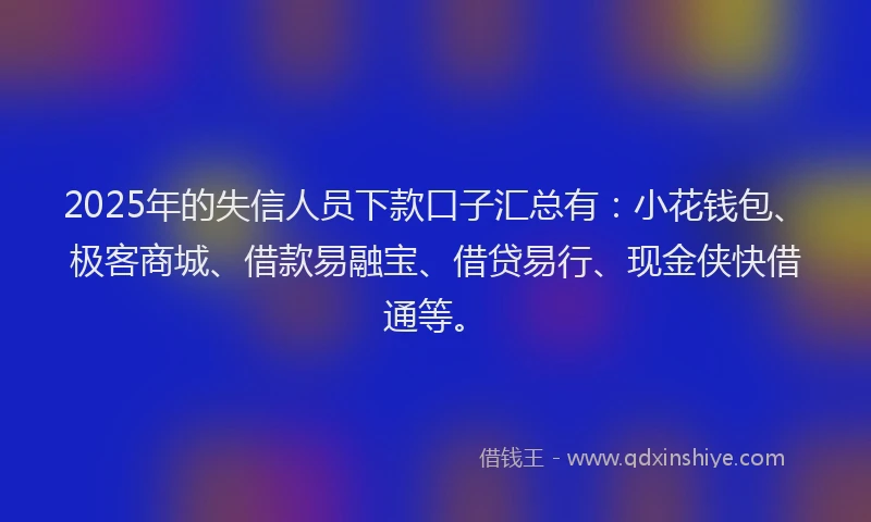 2025年的失信人员下款口子汇总有：小花钱包、极客商城、借款易融宝、借贷易行、现金侠快借通等。