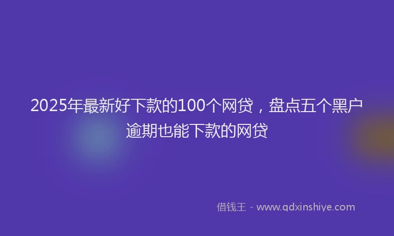 2025年最新好下款的100个网贷，盘点五个黑户逾期也能下款的网贷