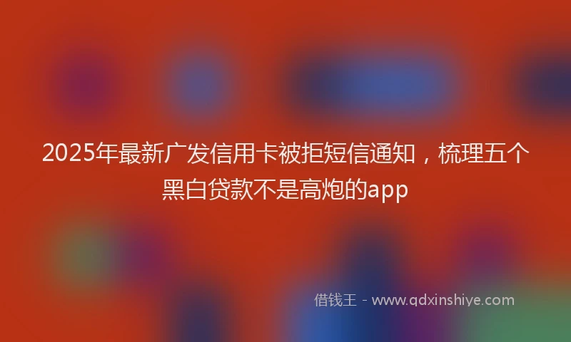 2025年最新广发信用卡被拒短信通知，梳理五个黑白贷款不是高炮的app