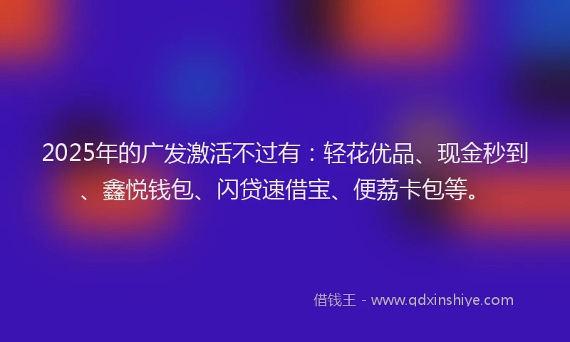 2025年的广发激活不过有：轻花优品、现金秒到、鑫悦钱包、闪贷速借宝、便荔卡包等。