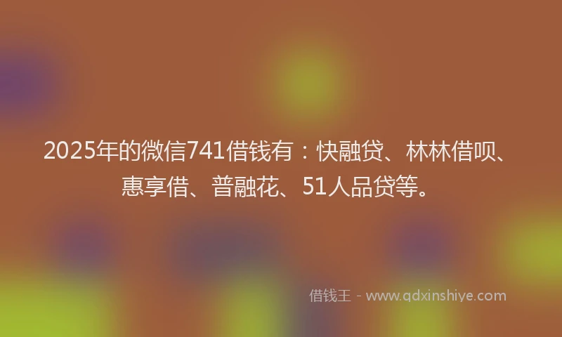 2025年的微信741借钱有：快融贷、林林借呗、惠享借、普融花、51人品贷等。