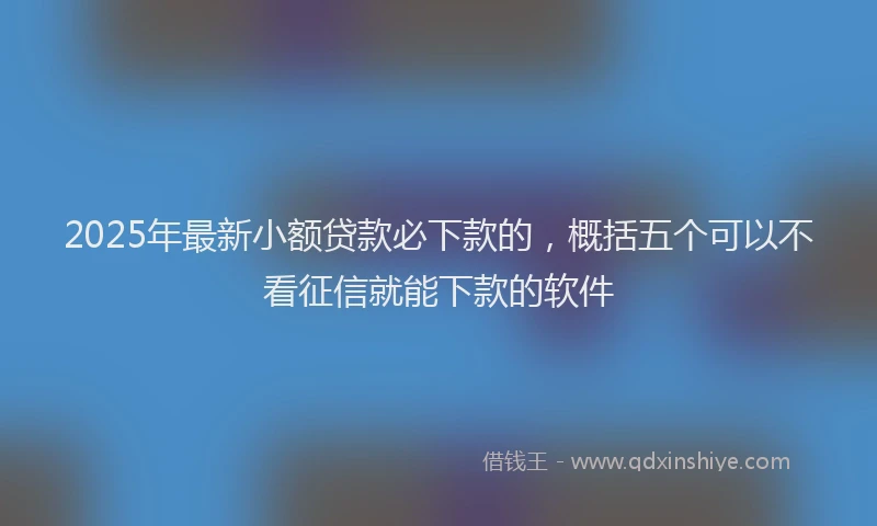 2025年最新小额贷款必下款的，概括五个可以不看征信就能下款的软件