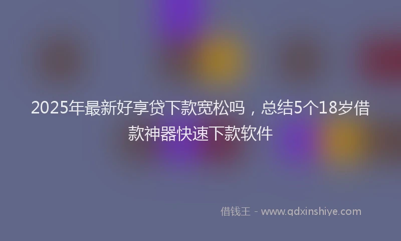 2025年最新好享贷下款宽松吗，总结5个18岁借款神器快速下款软件