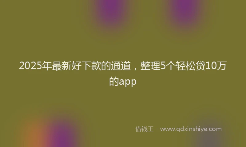 2025年最新好下款的通道，整理5个轻松贷10万的app