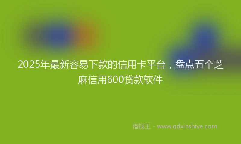 2025年最新容易下款的信用卡平台，盘点五个芝麻信用600贷款软件