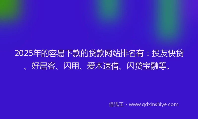 2025年的容易下款的贷款网站排名有：投友快贷、好居客、闪用、爱木速借、闪贷宝融等。