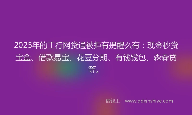 2025年的工行网贷通被拒有提醒么有：现金秒贷宝盒、借款易宝、花豆分期、有钱钱包、森森贷等。