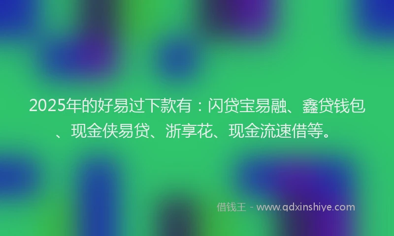2025年的好易过下款有：闪贷宝易融、鑫贷钱包、现金侠易贷、浙享花、现金流速借等。