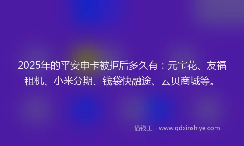 2025年的平安申卡被拒后多久有：元宝花、友福租机、小米分期、钱袋快融途、云贝商城等。