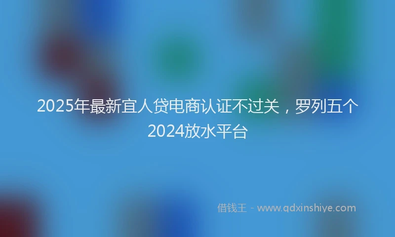 2025年最新宜人贷电商认证不过关，罗列五个2024放水平台