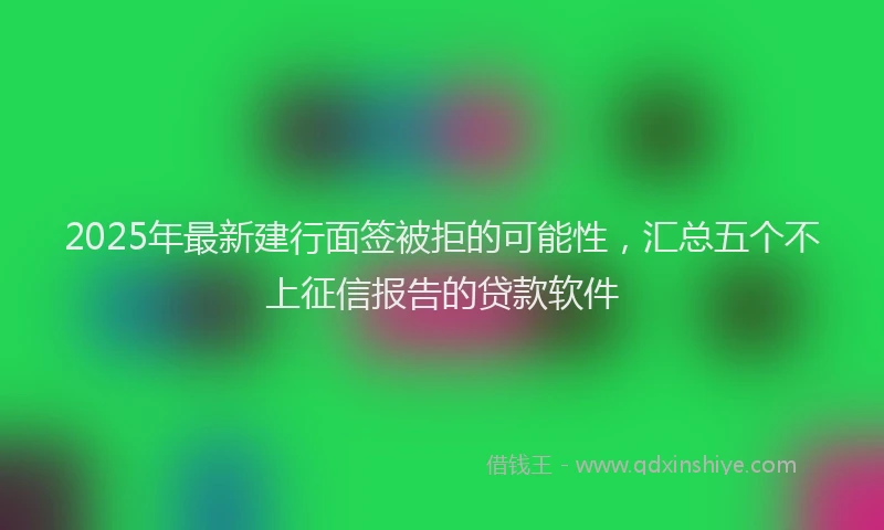 2025年最新建行面签被拒的可能性，汇总五个不上征信报告的贷款软件