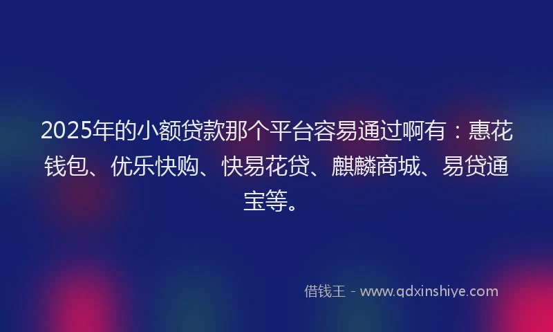 2025年的小额贷款那个平台容易通过啊有：惠花钱包、优乐快购、快易花贷、麒麟商城、易贷通宝等。