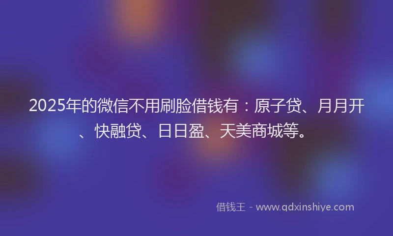 2025年的微信不用刷脸借钱有：原子贷、月月开、快融贷、日日盈、天美商城等。