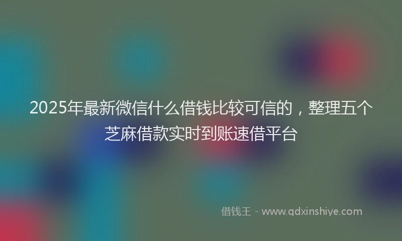 2025年最新微信什么借钱比较可信的，整理五个芝麻借款实时到账速借平台