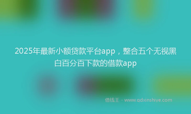 2025年最新小额贷款平台app，整合五个无视黑白百分百下款的借款app