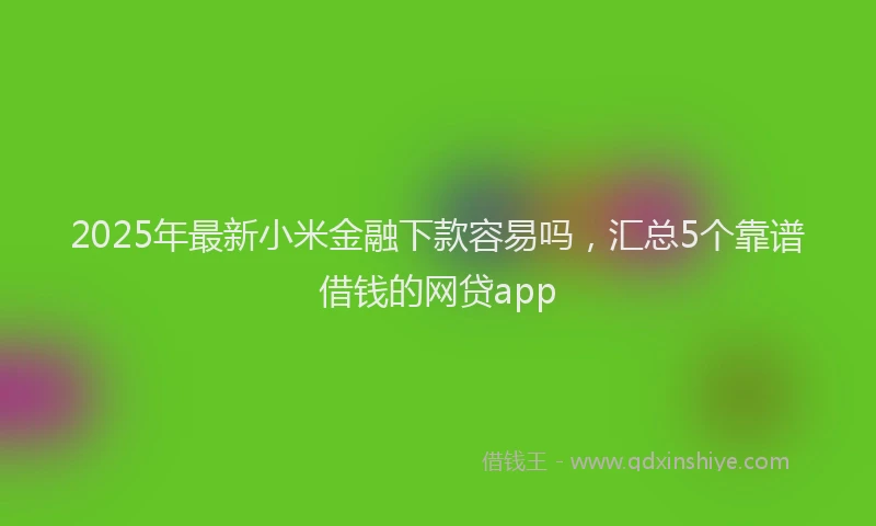 2025年最新小米金融下款容易吗，汇总5个靠谱借钱的网贷app