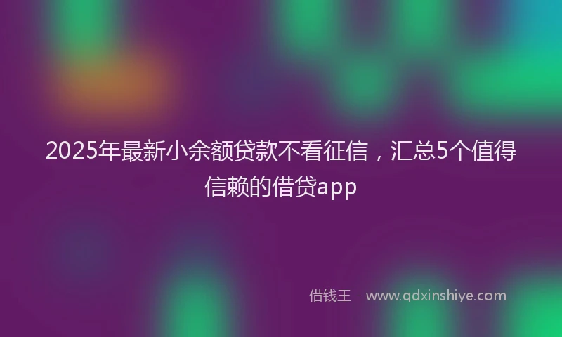 2025年最新小余额贷款不看征信，汇总5个值得信赖的借贷app