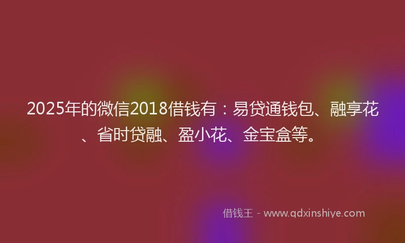 2025年的微信2018借钱有：易贷通钱包、融享花、省时贷融、盈小花、金宝盒等。