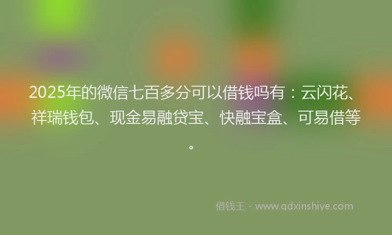 2025年的微信七百多分可以借钱吗有：云闪花、祥瑞钱包、现金易融贷宝、快融宝盒、可易借等。