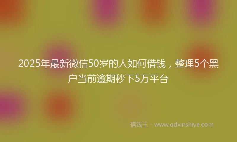 2025年最新微信50岁的人如何借钱，整理5个黑户当前逾期秒下5万平台