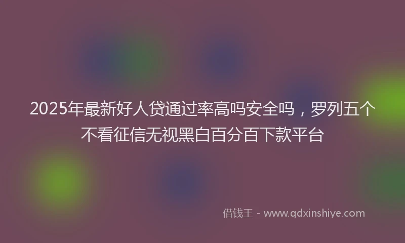 2025年最新好人贷通过率高吗安全吗，罗列五个不看征信无视黑白百分百下款平台
