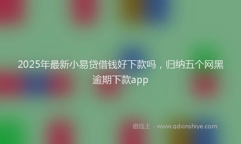 2025年最新小易贷借钱好下款吗，归纳五个网黑逾期下款app