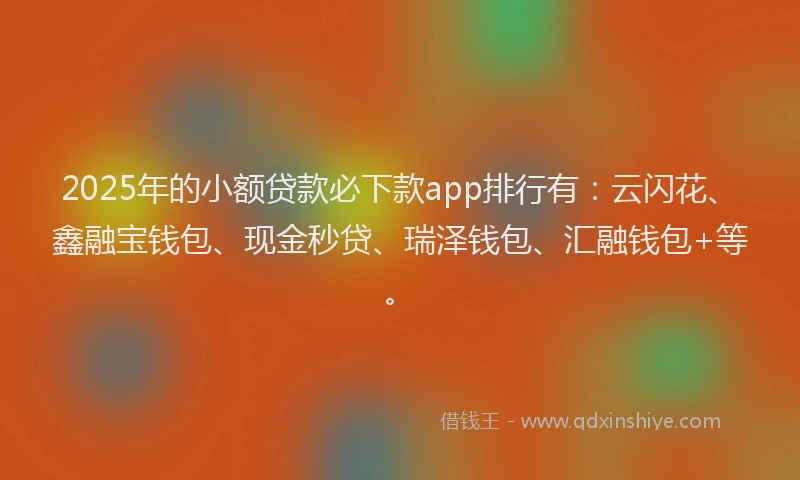 2025年的小额贷款必下款app排行有：云闪花、鑫融宝钱包、现金秒贷、瑞泽钱包、汇融钱包+等。