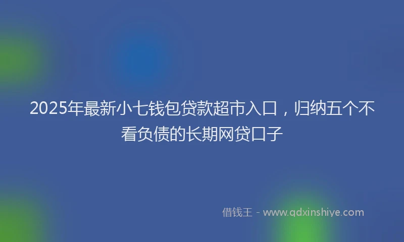 2025年最新小七钱包贷款超市入口，归纳五个不看负债的长期网贷口子