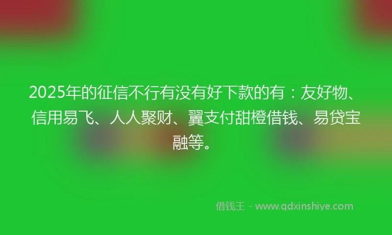 2025年的征信不行有没有好下款的有：友好物、信用易飞、人人聚财、翼支付甜橙借钱、易贷宝融等。