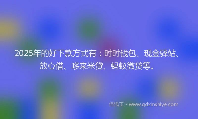2025年的好下款方式有：时时钱包、现金驿站、放心借、哆来米贷、蚂蚁微贷等。