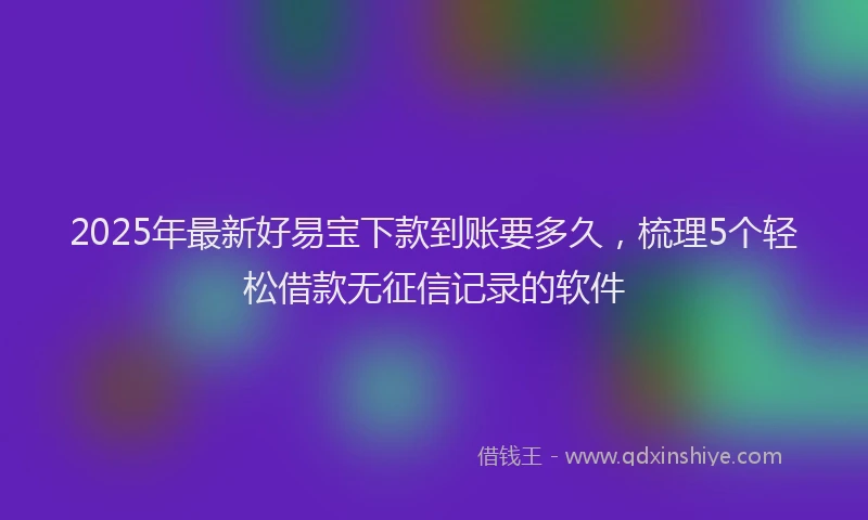 2025年最新好易宝下款到账要多久，梳理5个轻松借款无征信记录的软件