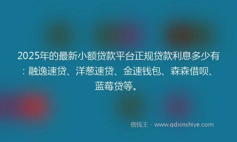 2025年的最新小额贷款平台正规贷款利息多少有：融逸速贷、洋葱速贷、金速钱包、森森借呗、蓝莓贷等。