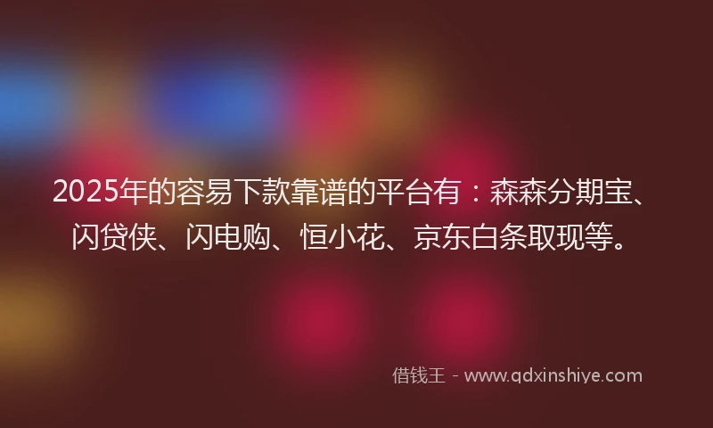 2025年的容易下款靠谱的平台有：森森分期宝、闪贷侠、闪电购、恒小花、京东白条取现等。