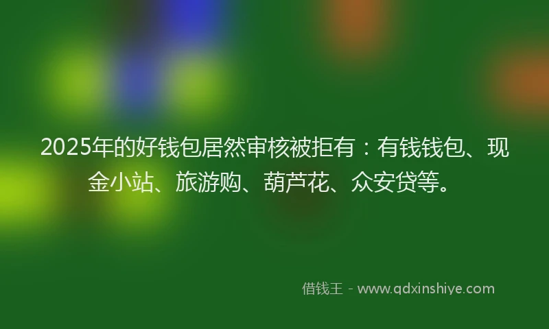 2025年的好钱包居然审核被拒有：有钱钱包、现金小站、旅游购、葫芦花、众安贷等。